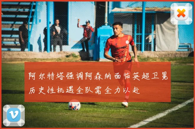 阿尔特塔强调阿森纳面临英超卫冕历史性机遇全队需全力以赴