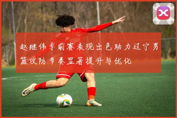 赵继伟季前赛表现出色助力辽宁男篮攻防节奏显著提升与优化